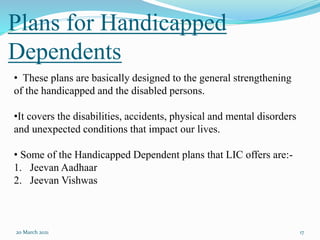 Plans for Handicapped
Dependents
20 March 2021 17
• These plans are basically designed to the general strengthening
of the handicapped and the disabled persons.
•It covers the disabilities, accidents, physical and mental disorders
and unexpected conditions that impact our lives.
• Some of the Handicapped Dependent plans that LIC offers are:-
1. Jeevan Aadhaar
2. Jeevan Vishwas
 