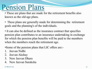 Pension Plans
20 March 2021 22
• These are plans that are made for the retirement benefits also
known as the old age plans.
• These plans are generally made for determining the retirement
goals and the planning's of the individuals.
• It can also be defined as the insurance contract that specifies
pension plan contributes to an insurance undertaking in exchange
for which the pension plan benefits will be paid to the members
when the members reach the retirement age.
•Some of the pension plans that LIC offers are:-
1. Jeevan Nidhi
2. Jeevan Akshay
3. New Jeevan Dhara
4. New Jeevan Suraksha
 