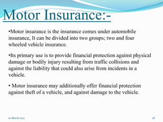 20 March 2021 28
•Motor insurance is the insurance comes under automobile
insurance, It can be divided into two groups; two and four
wheeled vehicle insurance.
•Its primary use is to provide financial protection against physical
damage or bodily injury resulting from traffic collisions and
against the liability that could also arise from incidents in a
vehicle.
• Motor insurance may additionally offer financial protection
against theft of a vehicle, and against damage to the vehicle.
Motor Insurance:-
 