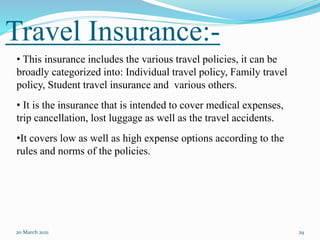 Travel Insurance:-
20 March 2021 29
• This insurance includes the various travel policies, it can be
broadly categorized into: Individual travel policy, Family travel
policy, Student travel insurance and various others.
• It is the insurance that is intended to cover medical expenses,
trip cancellation, lost luggage as well as the travel accidents.
•It covers low as well as high expense options according to the
rules and norms of the policies.
 