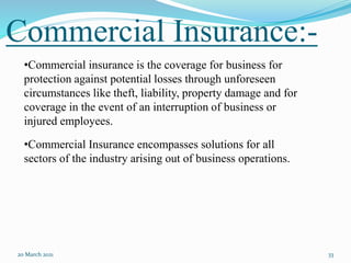 Commercial Insurance:-
20 March 2021 33
•Commercial insurance is the coverage for business for
protection against potential losses through unforeseen
circumstances like theft, liability, property damage and for
coverage in the event of an interruption of business or
injured employees.
•Commercial Insurance encompasses solutions for all
sectors of the industry arising out of business operations.
 