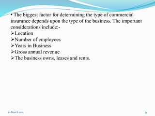 20 March 2021 34
• The biggest factor for determining the type of commercial
insurance depends upon the type of the business. The important
considerations include:-
Location
Number of employees
Years in Business
Gross annual revenue
The business owns, leases and rents.
 