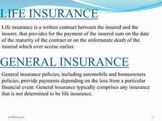 GENERAL INSURANCE
20 March 2021 7
Life insurance is a written contract between the insured and the
insurer, that provides for the payment of the insured sum on the date
of the maturity of the contract or on the unfortunate death of the
insured which over accrue earlier.
LIFE INSURANCE
General insurance policies, including automobile and homeowners
policies, provide payments depending on the loss from a particular
financial event. General insurance typically comprises any insurance
that is not determined to be life insurance.
 