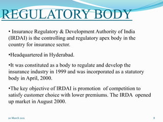 REGULATORY BODY
20 March 2021 8
• Insurance Regulatory & Development Authority of India
(IRDAI) is the controlling and regulatory apex body in the
country for insurance sector.
•Headquartered in Hyderabad.
•It was constituted as a body to regulate and develop the
insurance industry in 1999 and was incorporated as a statutory
body in April, 2000.
•The key objective of IRDAI is promotion of competition to
satisfy customer choice with lower premiums. The IRDA opened
up market in August 2000.
 