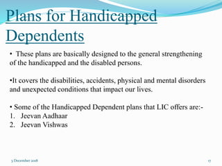 Plans for Handicapped
Dependents
3 December 2018 17
• These plans are basically designed to the general strengthening
of the handicapped and the disabled persons.
•It covers the disabilities, accidents, physical and mental disorders
and unexpected conditions that impact our lives.
• Some of the Handicapped Dependent plans that LIC offers are:-
1. Jeevan Aadhaar
2. Jeevan Vishwas
 