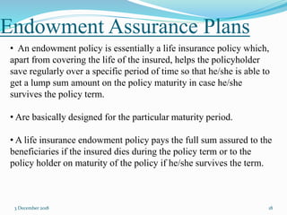 Endowment Assurance Plans
3 December 2018 18
• An endowment policy is essentially a life insurance policy which,
apart from covering the life of the insured, helps the policyholder
save regularly over a specific period of time so that he/she is able to
get a lump sum amount on the policy maturity in case he/she
survives the policy term.
• Are basically designed for the particular maturity period.
• A life insurance endowment policy pays the full sum assured to the
beneficiaries if the insured dies during the policy term or to the
policy holder on maturity of the policy if he/she survives the term.
 