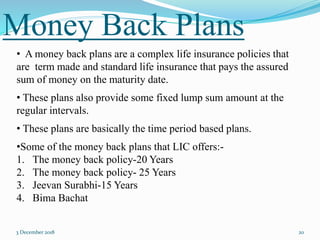 Money Back Plans
3 December 2018 20
• A money back plans are a complex life insurance policies that
are term made and standard life insurance that pays the assured
sum of money on the maturity date.
• These plans also provide some fixed lump sum amount at the
regular intervals.
• These plans are basically the time period based plans.
•Some of the money back plans that LIC offers:-
1. The money back policy-20 Years
2. The money back policy- 25 Years
3. Jeevan Surabhi-15 Years
4. Bima Bachat
 