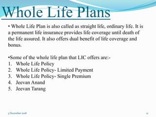 Whole Life Plans
3 December 2018 21
• Whole Life Plan is also called as straight life, ordinary life. It is
a permanent life insurance provides life coverage until death of
the life assured. It also offers dual benefit of life coverage and
bonus.
•Some of the whole life plan that LIC offers are:-
1. Whole Life Policy
2. Whole Life Policy- Limited Payment
3. Whole Life Policy- Single Premium
4. Jeevan Anand
5. Jeevan Tarang
 