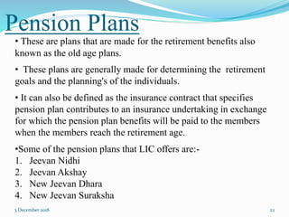Pension Plans
3 December 2018 22
• These are plans that are made for the retirement benefits also
known as the old age plans.
• These plans are generally made for determining the retirement
goals and the planning's of the individuals.
• It can also be defined as the insurance contract that specifies
pension plan contributes to an insurance undertaking in exchange
for which the pension plan benefits will be paid to the members
when the members reach the retirement age.
•Some of the pension plans that LIC offers are:-
1. Jeevan Nidhi
2. Jeevan Akshay
3. New Jeevan Dhara
4. New Jeevan Suraksha
 