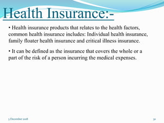 Health Insurance:-
3 December 2018 30
• Health insurance products that relates to the health factors,
common health insurance includes: Individual health insurance,
family floater health insurance and critical illness insurance.
• It can be defined as the insurance that covers the whole or a
part of the risk of a person incurring the medical expenses.
 
