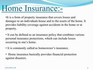 Home Insurance:-
3 December 2018 31
•It is a form of property insurance that covers losses and
damages to an individuals house and to the assets of the home. It
provides liability coverage against accidents in the home or at
property.
• It can be defined as an insurance policy that combines various
personal insurance protections, which can include losses
occurring to one’s home.
• It is commonly called as homeowner’s insurance.
• Home insurance basically provides financial protection
against disasters.
 