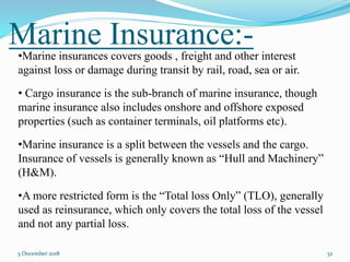 Marine Insurance:-
3 December 2018 32
•Marine insurances covers goods , freight and other interest
against loss or damage during transit by rail, road, sea or air.
• Cargo insurance is the sub-branch of marine insurance, though
marine insurance also includes onshore and offshore exposed
properties (such as container terminals, oil platforms etc).
•Marine insurance is a split between the vessels and the cargo.
Insurance of vessels is generally known as “Hull and Machinery”
(H&M).
•A more restricted form is the “Total loss Only” (TLO), generally
used as reinsurance, which only covers the total loss of the vessel
and not any partial loss.
 