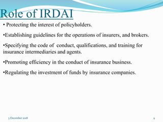 Role of IRDAI
3 December 2018 9
• Protecting the interest of policyholders.
•Establishing guidelines for the operations of insurers, and brokers.
•Specifying the code of conduct, qualifications, and training for
insurance intermediaries and agents.
•Promoting efficiency in the conduct of insurance business.
•Regulating the investment of funds by insurance companies.
 
