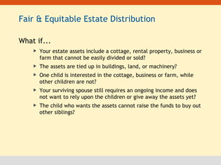 Fair & Equitable Estate Distribution What if... Your estate assets include a cottage, rental property, business or farm that cannot be easily divided or sold? The assets are tied up in buildings, land, or machinery? One child is interested in the cottage, business or farm, while other children are not? Your surviving spouse still requires an ongoing income and does not want to rely upon the children or give away the assets yet? The child who wants the assets cannot raise the funds to buy out other siblings? 