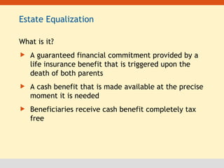 Estate Equalization What is it? A guaranteed financial commitment provided by a life insurance benefit that is triggered upon the death of both parents A cash benefit that is made available at the precise moment it is needed Beneficiaries receive cash benefit completely tax free 