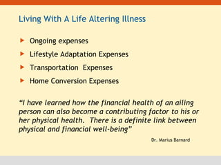 Living With A Life Altering Illness Ongoing expenses Lifestyle Adaptation Expenses Transportation  Expenses Home Conversion Expenses “ I have learned how the financial health of an ailing person can also become a contributing factor to his or her physical health.  There is a definite link between physical and financial well-being” Dr. Marius Barnard 