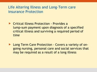 Life Altering Illness and Long-Term care insurance Protection Critical Illness Protection - Provides a lump-sum payment upon diagnosis of a specified critical illness and surviving a required period of time Long Term Care Protection - Covers a variety of on-going nursing, personal care and social services that may be required as a result of a long illness  