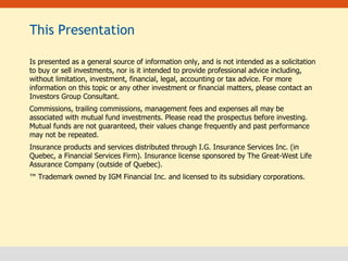 This Presentation Is presented as a general source of information only, and is not intended as a solicitation to buy or sell investments, nor is it intended to provide professional advice including, without limitation, investment, financial, legal, accounting or tax advice. For more information on this topic or any other investment or financial matters, please contact an Investors Group Consultant. Commissions, trailing commissions, management fees and expenses all may be associated with mutual fund investments. Please read the prospectus before investing.  Mutual funds are not guaranteed, their values change frequently and past performance may not be repeated.  Insurance products and services distributed through I.G. Insurance Services Inc. (in Quebec, a Financial Services Firm). Insurance license sponsored by The Great-West Life Assurance Company (outside of Quebec). ™  Trademark owned by IGM Financial Inc. and licensed to its subsidiary corporations.   
