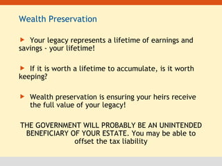 Wealth Preservation  Your legacy represents a lifetime of earnings and  savings - your lifetime! If it is worth a lifetime to accumulate, is it worth  keeping? Wealth preservation is ensuring your heirs receive  the full value of your legacy! THE GOVERNMENT WILL PROBABLY BE AN UNINTENDED BENEFICIARY OF YOUR ESTATE. You may be able to offset the tax liability 