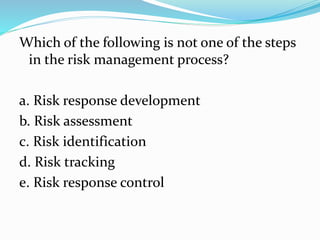 Which of the following is not one of the steps
in the risk management process?
a. Risk response development
b. Risk assessment
c. Risk identification
d. Risk tracking
e. Risk response control
 