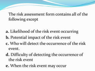 The risk assessment form contains all of the
following except
a. Likelihood of the risk event occurring
b. Potential impact of the risk event
c. Who will detect the occurrence of the risk
event.
d. Difficulty of detecting the occurrence of
the risk event
e. When the risk event may occur
 