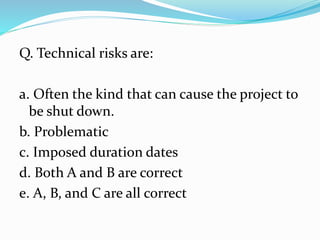 Q. Technical risks are:
a. Often the kind that can cause the project to
be shut down.
b. Problematic
c. Imposed duration dates
d. Both A and B are correct
e. A, B, and C are all correct
 