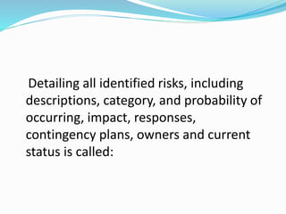 Detailing all identified risks, including
descriptions, category, and probability of
occurring, impact, responses,
contingency plans, owners and current
status is called:
 