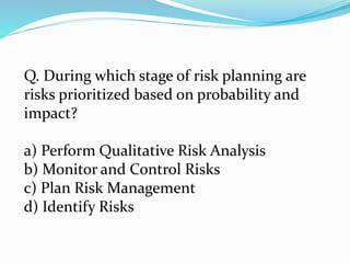 Q. During which stage of risk planning are
risks prioritized based on probability and
impact?
a) Perform Qualitative Risk Analysis
b) Monitor and Control Risks
c) Plan Risk Management
d) Identify Risks
 