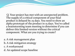 Q. Your project has met with an unexpected problem.
The supply of a critical component of your final
product is delayed by 25 days. You need to show an
alpha prototype of the product in 15 days. You’ve called
a brainstorming team meeting to determine if you can
deliver this limited version without the critical
component. What are you trying to create?
a. A risk management plan
b. A risk mitigation strategy
c. A workaround
d. An updated scope baseline
 