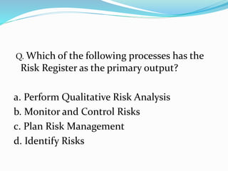 Q. Which of the following processes has the
Risk Register as the primary output?
a. Perform Qualitative Risk Analysis
b. Monitor and Control Risks
c. Plan Risk Management
d. Identify Risks
 