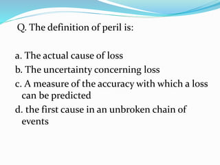 Q. The definition of peril is:
a. The actual cause of loss
b. The uncertainty concerning loss
c. A measure of the accuracy with which a loss
can be predicted
d. the first cause in an unbroken chain of
events
 