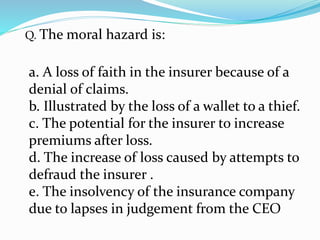 Q. The moral hazard is:
a. A loss of faith in the insurer because of a
denial of claims.
b. Illustrated by the loss of a wallet to a thief.
c. The potential for the insurer to increase
premiums after loss.
d. The increase of loss caused by attempts to
defraud the insurer .
e. The insolvency of the insurance company
due to lapses in judgement from the CEO
 