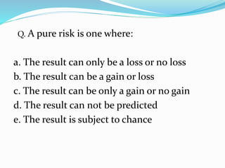 Q. A pure risk is one where:
a. The result can only be a loss or no loss
b. The result can be a gain or loss
c. The result can be only a gain or no gain
d. The result can not be predicted
e. The result is subject to chance
 
