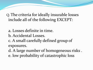 Q. The criteria for ideally insurable losses
include all of the following EXCEPT:
a. Losses definite in time.
b. Accidental Losses.
c. A small carefully defined group of
exposures.
d. A large number of homogeneous risks .
e. low probability of catastrophic loss
 