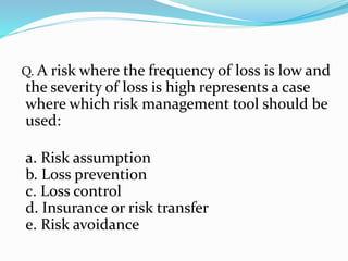 Q. A risk where the frequency of loss is low and
the severity of loss is high represents a case
where which risk management tool should be
used:
a. Risk assumption
b. Loss prevention
c. Loss control
d. Insurance or risk transfer
e. Risk avoidance
 