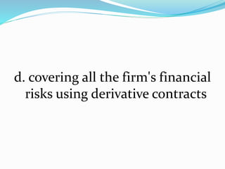 d. covering all the firm's financial
risks using derivative contracts
 