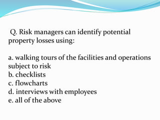 Q. Risk managers can identify potential
property losses using:
a. walking tours of the facilities and operations
subject to risk
b. checklists
c. flowcharts
d. interviews with employees
e. all of the above
 