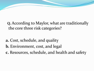 Q. According to Maylor, what are traditionally
the core three risk categories?
a. Cost, schedule, and quality
b. Environment, cost, and legal
c. Resources, schedule, and health and safety
 