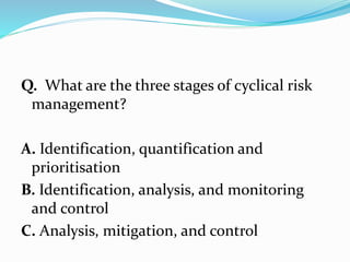 Q. What are the three stages of cyclical risk
management?
A. Identification, quantification and
prioritisation
B. Identification, analysis, and monitoring
and control
C. Analysis, mitigation, and control
 