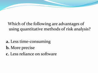 Which of the following are advantages of
using quantitative methods of risk analysis?
a. Less time-consuming
b. More precise
c. Less reliance on software
 