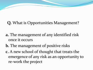 Q. What is Opportunities Management?
a. The management of any identified risk
once it occurs
b. The management of positive risks
c. A new school of thought that treats the
emergence of any risk as an opportunity to
re-work the project
 
