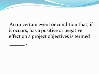 An uncertain event or condition that, if
it occurs, has a positive or negative
effect on a project objectives is termed
______ .
 