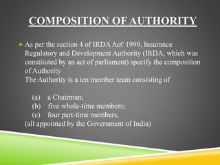 COMPOSITION OF AUTHORITY 
 As per the section 4 of IRDA Act' 1999, Insurance 
Regulatory and Development Authority (IRDA, which was 
constituted by an act of parliament) specify the composition 
of Authority 
The Authority is a ten member team consisting of 
(a) a Chairman; 
(b) five whole-time members; 
(c) four part-time members, 
(all appointed by the Government of India) 
 