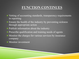 FUNCTION CONTINUES 
Vetting of accounting standards, transparency requirements 
in reporting 
 Ensure the health of the industry by preventing sickness 
through appropriate action 
 Publish information about the industry 
 Prescribe qualification and training needs of agents 
 Monitor the charges for various services by insurance 
company 
 Monitor investment 
 