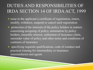 DUTIES AND RESPONSIBILITIES OF 
IRDA SECTION 14 OF IRDA ACT, 1999 
 issue to the applicant a certificate of registration, renew, 
modify, withdraw, suspend or cancel such registration 
 protection of the interests of the policy holders in matters 
concerning assigning of policy, nomination by policy 
holders, insurable interest, settlement of insurance claim, 
surrender value of policy and other terms and conditions of 
contracts of insurance 
 specifying requisite qualifications, code of conduct and 
practical training for intermediary or insurance 
intermediaries and agents 
 