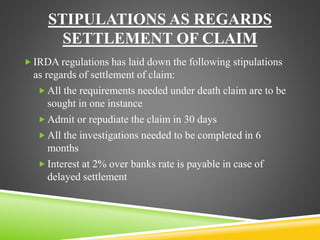STIPULATIONS AS REGARDS 
SETTLEMENT OF CLAIM 
IRDA regulations has laid down the following stipulations 
as regards of settlement of claim: 
 All the requirements needed under death claim are to be 
sought in one instance 
Admit or repudiate the claim in 30 days 
 All the investigations needed to be completed in 6 
months 
 Interest at 2% over banks rate is payable in case of 
delayed settlement 
 