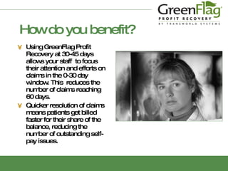 How do you benefit? Using GreenFlag Profit Recovery at 30-45 days allows your staff  to focus their attention and efforts on claims in the 0-30 day window. This  reduces the number of claims reaching 60 days. Quicker resolution of claims means patients get billed faster for their share of the balance, reducing the number of outstanding self-pay issues. 