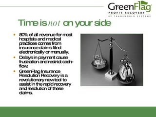 Time is  not  on your side 80%  of all revenue for most hospitals and medical practices comes from insurance claims filed electronically or manually. Delays  in payment cause frustration and restrict cash-flow. GreenFlag Insurance Resolution Recovery   is   a revolutionary new tool to assist in the rapid recovery and resolution of these claims. 