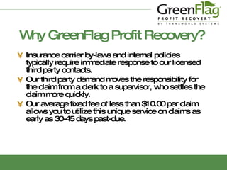 Why GreenFlag Profit Recovery? Insurance carrier by-laws and internal policies typically require  immediate  response to our licensed third party contacts. Our third party demand moves the responsibility for the claim from a clerk to a supervisor, who settles the claim more quickly. Our average fixed fee of less than $10.00 per claim allows you to utilize this unique service on claims as early as 30-45 days past-due. 