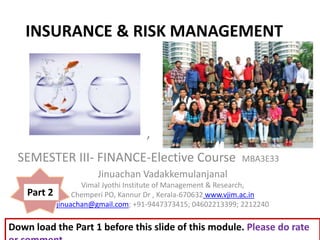 INSURANCE & RISK MANAGEMENT
,
Jinuachan Vadakkemulanjanal
Vimal Jyothi Institute of Management & Research,
Chemperi PO, Kannur Dr , Kerala-670632 www.vjim.ac.in
jinuachan@gmail.com; +91-9447373415; 04602213399; 2212240
SEMESTER III- FINANCE-Elective Course MBA3E33
Part 2
Down load the Part 1 before this slide of this module. Please do rate
 